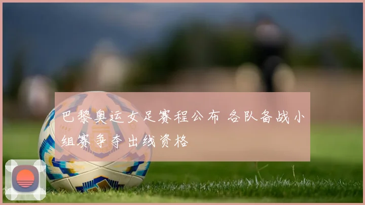 巴黎奥运女足赛程公布 各队备战小组赛争夺出线资格